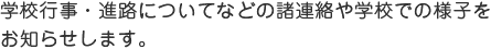 学校行事・進路についてなどの諸連絡や学校での様子をお知らせします。