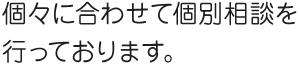 個々に合わせて個別相談を行っております。