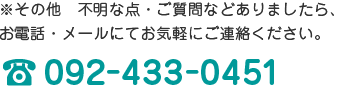 ※その他　不明な点・ご質問などありましたら、お電話・メールにてお気軽にご連絡ください。092-433-0451